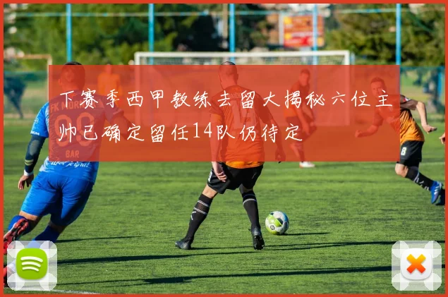 下赛季西甲教练去留大揭秘六位主帅已确定留任14队仍待定