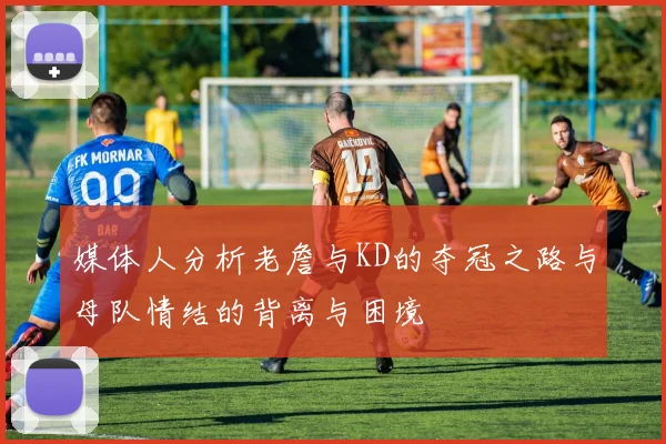 媒体人分析老詹与KD的夺冠之路与母队情结的背离与困境
