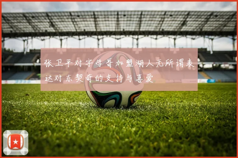 张卫平对字母哥加盟湖人无所谓表达对东契奇的支持与喜爱