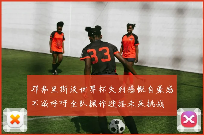 邓弗里斯谈世界杯失利感慨自豪感不减呼吁全队振作迎接未来挑战
