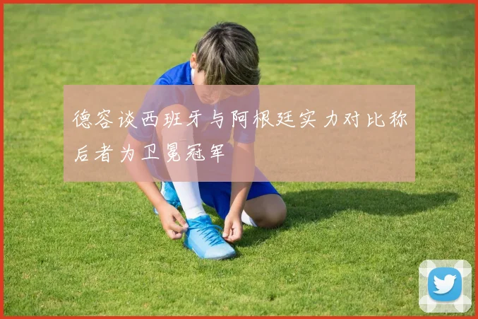 德容谈西班牙与阿根廷实力对比称后者为卫冕冠军