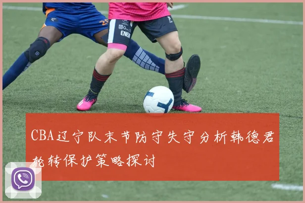CBA辽宁队末节防守失守分析韩德君轮转保护策略探讨