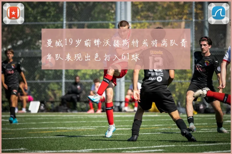 曼城19岁前锋沃赫斯特或将离队青年队表现出色打入61球