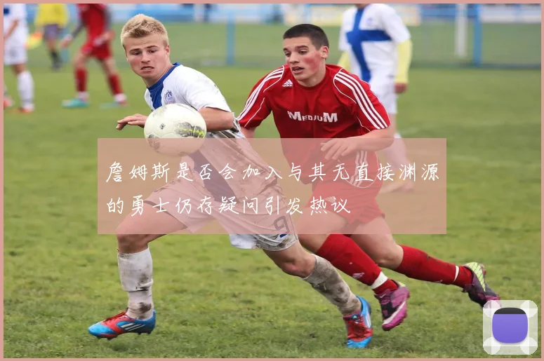 詹姆斯是否会加入与其无直接渊源的勇士仍存疑问引发热议