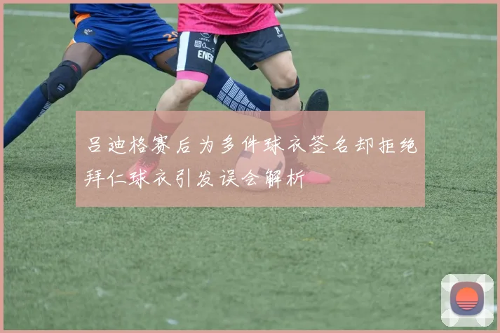 吕迪格赛后为多件球衣签名却拒绝拜仁球衣引发误会解析