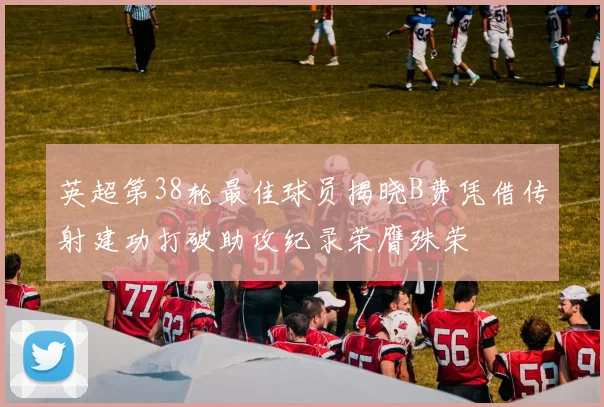 英超第38轮最佳球员揭晓B费凭借传射建功打破助攻纪录荣膺殊荣