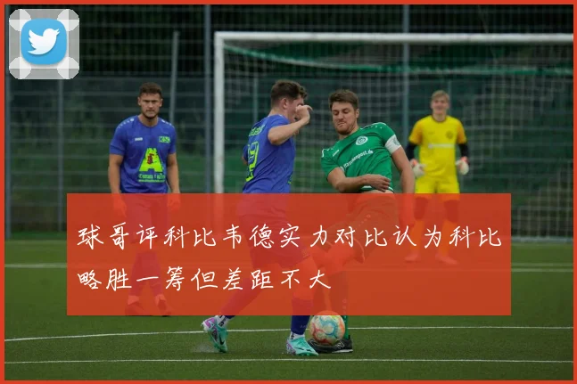 球哥评科比韦德实力对比认为科比略胜一筹但差距不大