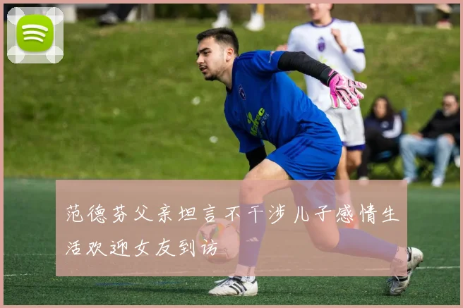 范德芬父亲坦言不干涉儿子感情生活欢迎女友到访