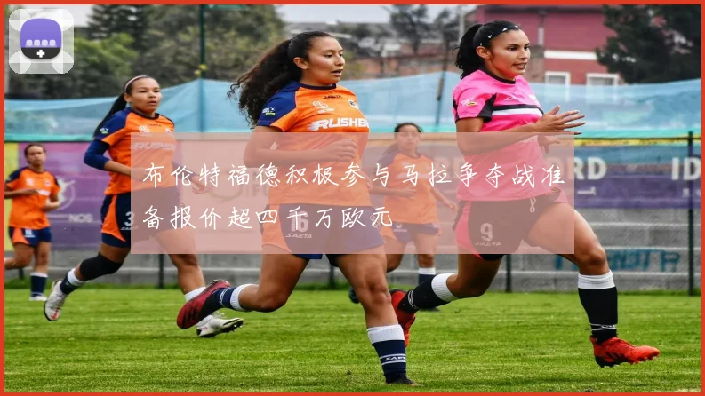 布伦特福德积极参与马拉争夺战准备报价超四千万欧元