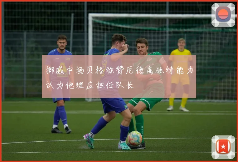 挪威中场贝格称赞厄德高独特能力认为他理应担任队长