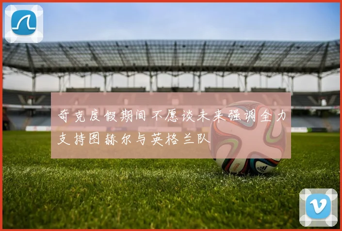 奇克度假期间不愿谈未来强调全力支持图赫尔与英格兰队