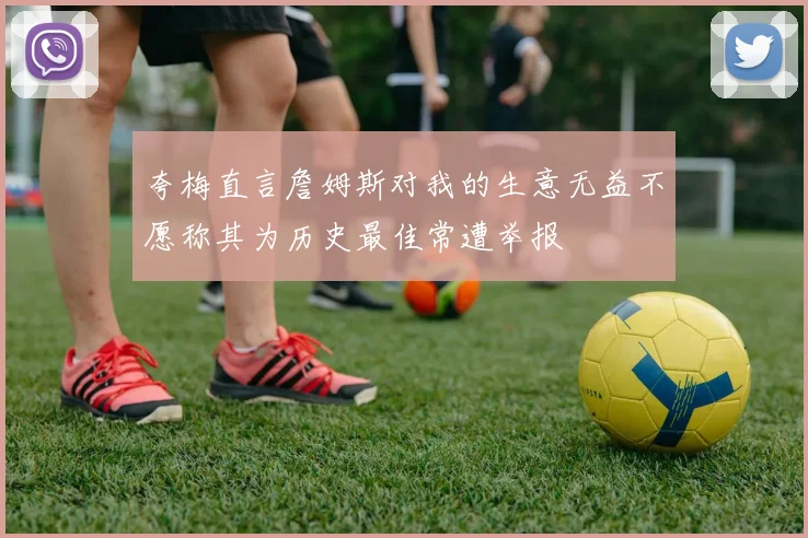 夸梅直言詹姆斯对我的生意无益不愿称其为历史最佳常遭举报
