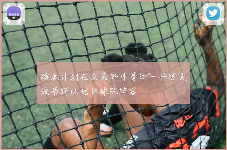 雄鹿计划在交易字母哥时一并送走波蒂斯以优化球队阵容