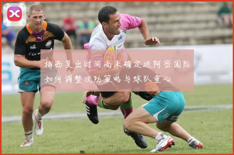梅西复出时间尚未确定迈阿密国际如何调整攻防策略与球队重心