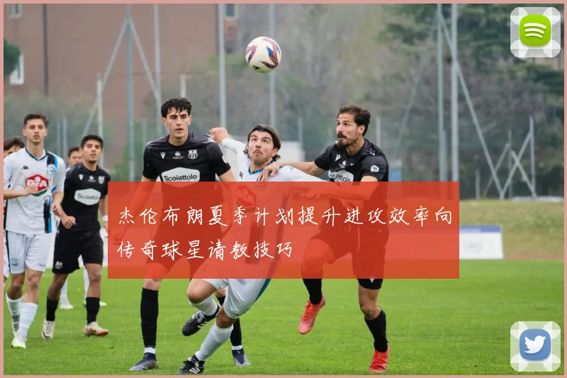 杰伦布朗夏季计划提升进攻效率向传奇球星请教技巧