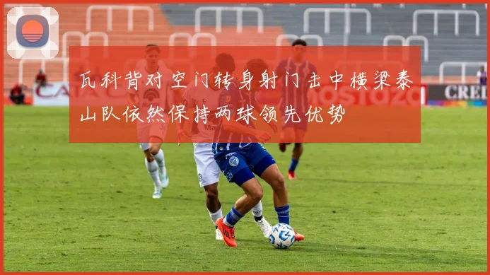 瓦科背对空门转身射门击中横梁泰山队依然保持两球领先优势