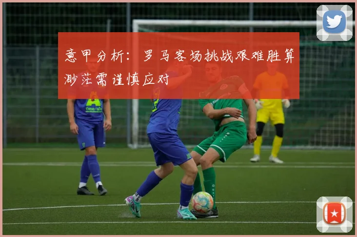 意甲分析：罗马客场挑战艰难胜算渺茫需谨慎应对