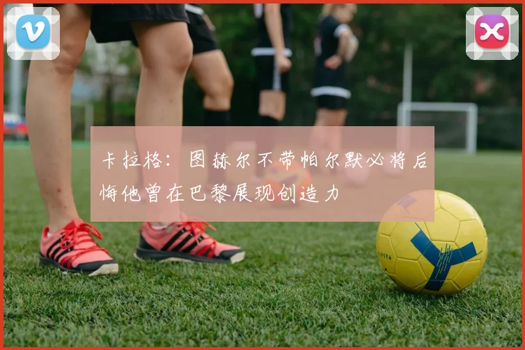 卡拉格：图赫尔不带帕尔默必将后悔他曾在巴黎展现创造力