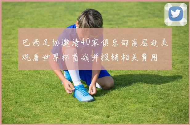 巴西足协邀请40家俱乐部高层赴美观看世界杯首战并报销相关费用