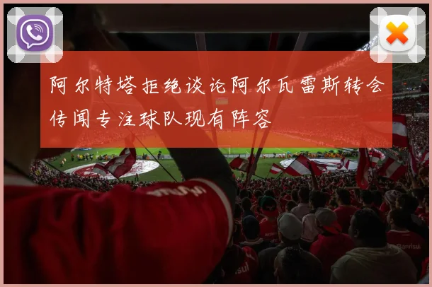 阿尔特塔拒绝谈论阿尔瓦雷斯转会传闻专注球队现有阵容