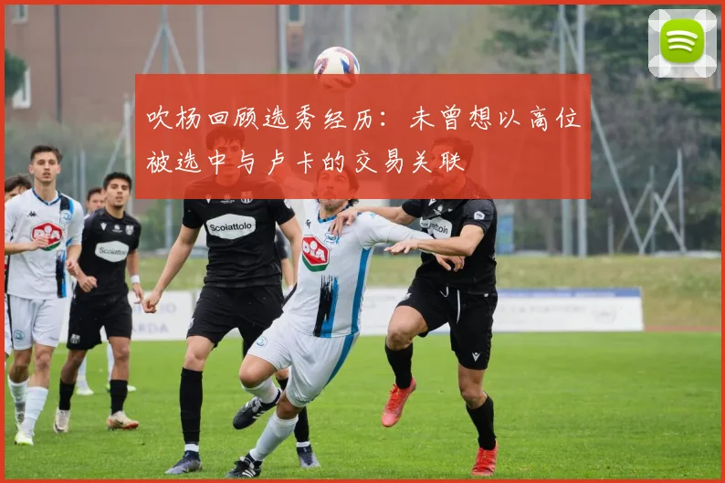 吹杨回顾选秀经历：未曾想以高位被选中与卢卡的交易关联