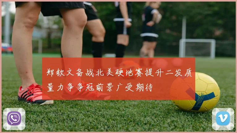 郑钦文备战北美硬地赛提升二发质量力争争冠前景广受期待
