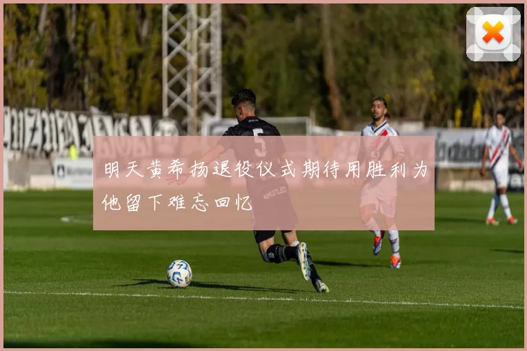 明天黄希扬退役仪式期待用胜利为他留下难忘回忆