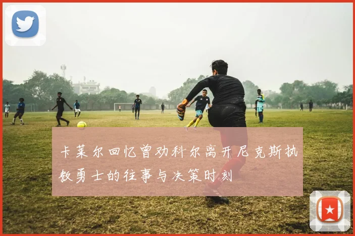 卡莱尔回忆曾劝科尔离开尼克斯执教勇士的往事与决策时刻